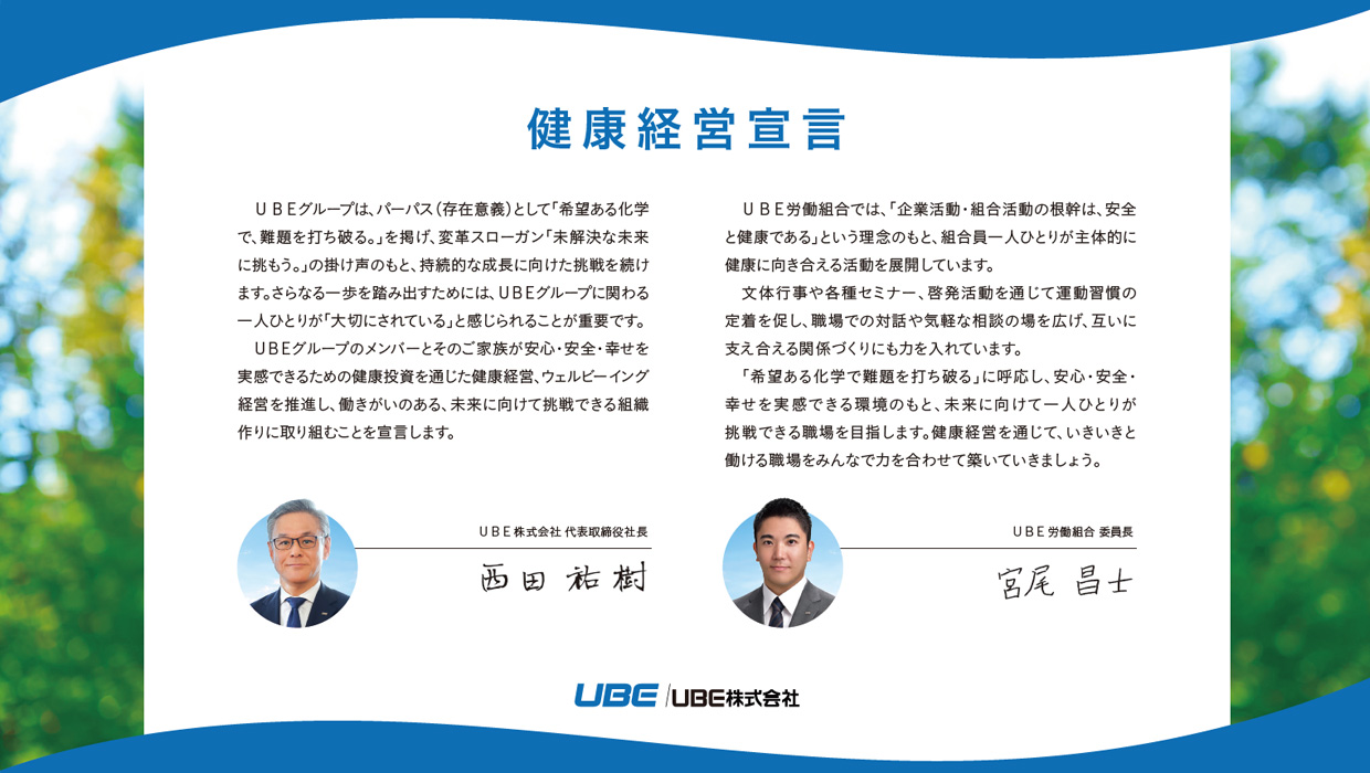 代表取締役社長の西田祐樹およびUBE労働組合委員長の河村和典それぞれの健康経営宣言文書。西田祐樹開始: ＵＢＥグループは、パーパス（存在意義）として「希望ある化学で、難題を打ち破る。」を掲げ、変革スローガン「未解決な未来に挑もう。」の掛け声のもと、持続的な成長に向けた挑戦を続けます。さらなる一歩を踏み出すためには、ＵＢＥグループに関わる一人ひとりが「大切にされている」と感じられることが重要です。ＵＢＥグループのメンバーとそのご家族が安心・安全・幸せを実感できるための健康投資を通じた健康経営、ウェルビーイング経営を推進し、働きがいのある、未来に向けて挑戦できる組織作りに取り組むことを宣言します。西田祐樹終了。河村和典開始: ＵＢＥ労働組合では、「企業活動・組合活動の根幹は、安全と健康である」という認識のもと、組合員一人ひとりの責務として、安全と健康の取り組みに対して主体的かつ能動的な行動ができるような取り組みを進めています。健康については、組合員同士の「つながり」を意識しつつ、文体行事や各種セミナー、啓発活動を通じて、心身ともに健康で活気のある職場環境を目指していきます。労使で協力して健康経営を深化させていきましょう。河村和典終了。
