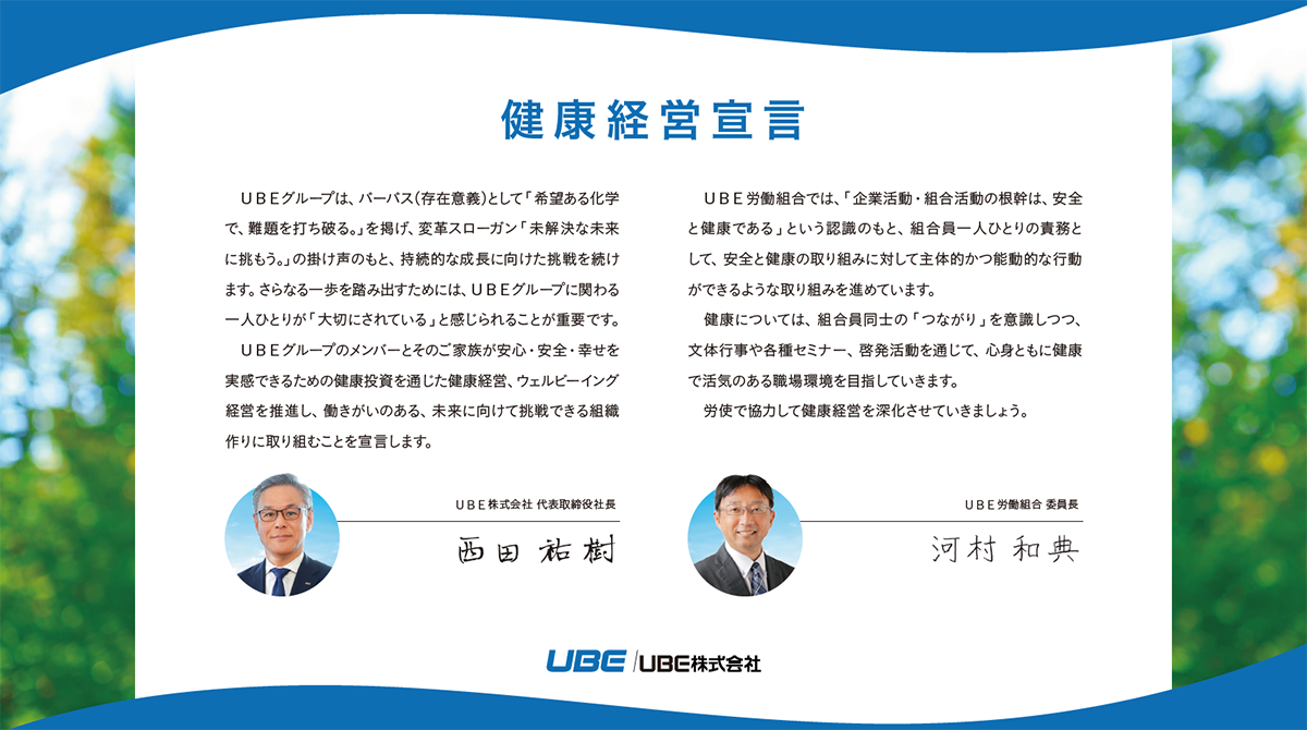 代表取締役社長の西田祐樹およびUBE労働組合委員長の河村和典それぞれの健康経営宣言文書。西田祐樹開始: UBEグループは、パーパス（存在意義）として「希望ある化学で、難題を打ち破る。」を掲げ、変革スローガン「未解決な未来に挑もう。」の掛け声のもと、持続的な成長に向けた挑戦を続けます。さらなる一歩を踏み出すためには、UBEグループに関わる一人ひとりが「大切にされている」と感じられることが重要です。UBEグループのメンバーとそのご家族が安心・安全・幸せを実感できるための健康投資を通じた健康経営、ウェルビーイング経営を推進し、働きがいのある、未来に向けて挑戦できる組織作りに取り組むことを宣言します。西田祐樹終了。河村和典開始: UBE労働組合では、「企業活動・組合活動の根幹は、安全と健康である」という認識のもと、組合員一人ひとりの責務として、安全と健康の取り組みに対して主体的かつ能動的な行動ができるような取り組みを進めています。健康については、組合員同士の「つながり」を意識しつつ、文体行事や各種セミナー、啓発活動を通じて、心身ともに健康で活気のある職場環境を目指していきます。労使で協力して健康経営を深化させていきましょう。河村和典終了。